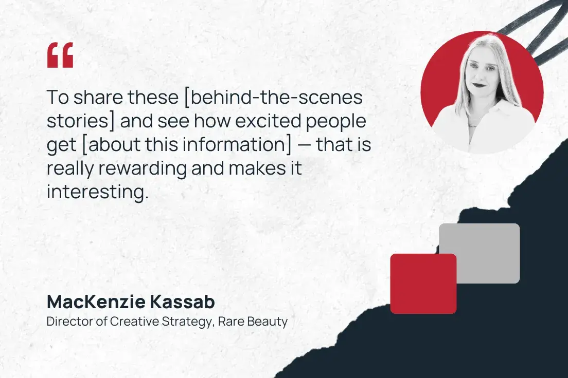 to share these [behind-the-scenes stories] and see how excited people get [about this information] — that is really rewarding and makes it interesting.—mackenzie kassab, director of creative strategy, rare beauty